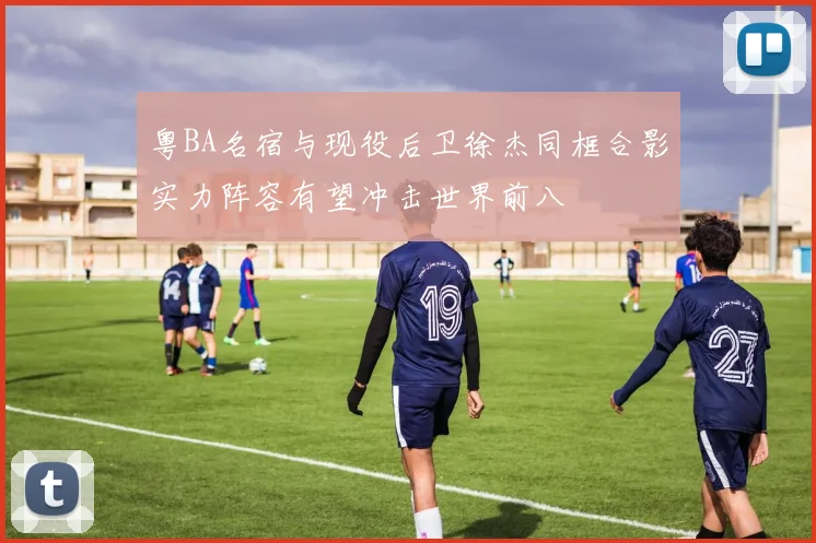 粤BA名宿与现役后卫徐杰同框合影实力阵容有望冲击世界前八