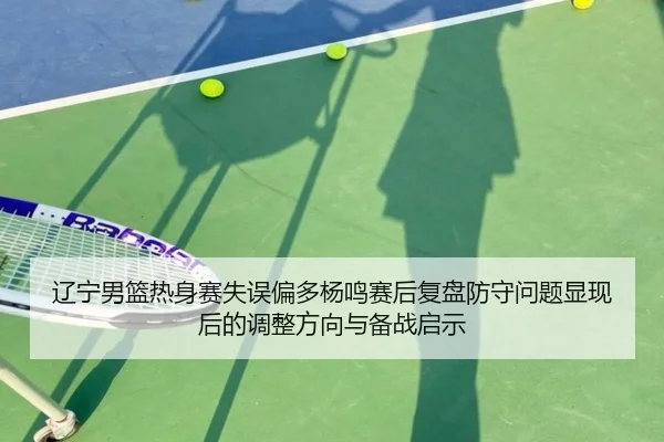 辽宁男篮热身赛失误偏多杨鸣赛后复盘防守问题显现后的调整方向与备战启示 - LEJING.COMapp