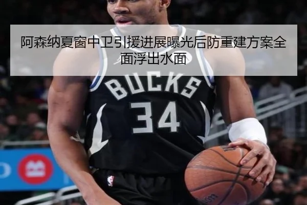 阿森纳夏窗中卫引援进展曝光后防重建方案全面浮出水面
