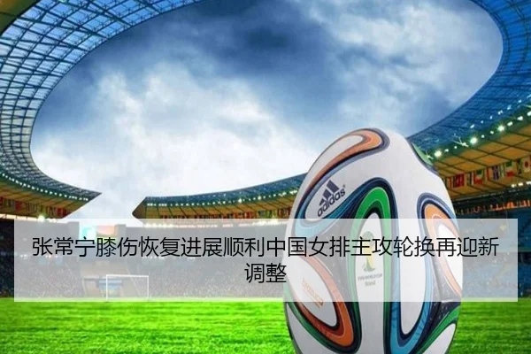 张常宁膝伤恢复进展顺利中国女排主攻轮换再迎新调整 - LEJING.COMapp