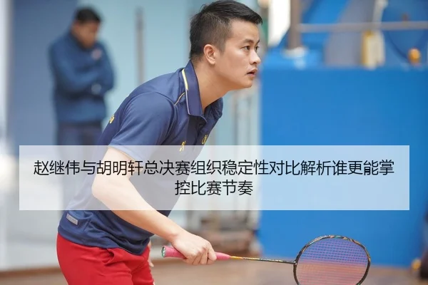 赵继伟与胡明轩总决赛组织稳定性对比解析谁更能掌控比赛节奏 - LEJING.COMapp