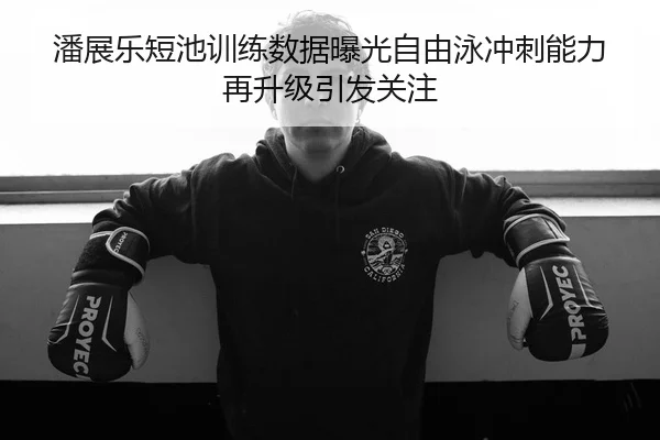 潘展乐短池训练数据曝光自由泳冲刺能力再升级引发关注 - LEJING.COMapp